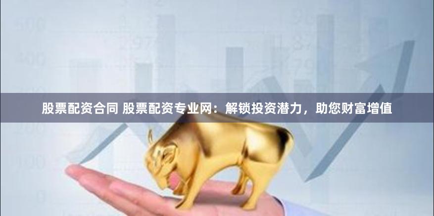 股票配资合同 股票配资专业网：解锁投资潜力，助您财富增值