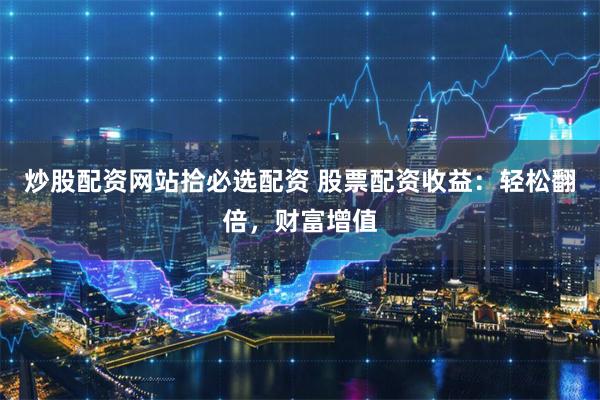 炒股配资网站拾必选配资 股票配资收益：轻松翻倍，财富增值