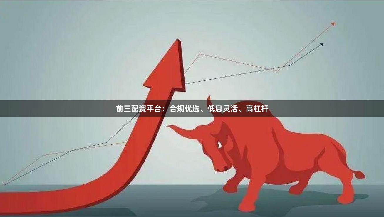 前三配资平台：合规优选、低息灵活、高杠杆
