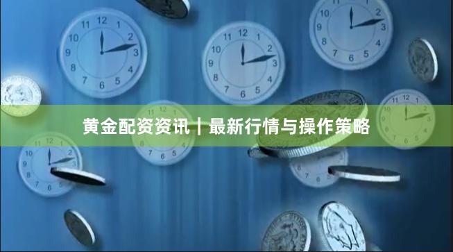 黄金配资资讯｜最新行情与操作策略